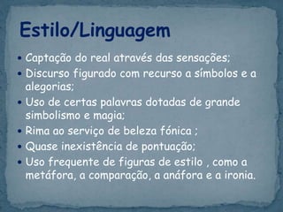  Captação do real através das sensações;
 Discurso figurado com recurso a símbolos e a
alegorias;
 Uso de certas palavras dotadas de grande
simbolismo e magia;
 Rima ao serviço de beleza fónica ;
 Quase inexistência de pontuação;
 Uso frequente de figuras de estilo , como a
metáfora, a comparação, a anáfora e a ironia.
Estilo/Linguagem
 