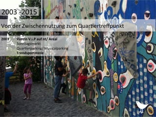 2003	
   	
  Verein	
  V.i.P	
  auf	
  nt/	
  Areal	
  
	
  Sonntagsmarkt	
  
	
  Quar%erparking/	
  Musicalparking	
  
	
  Trendsportmeile	
  
	
  	
  
	
  
Von	
  der	
  Zwischennutzung	
  zum	
  Quar%ertreﬀpunkt	
  
2003	
  -­‐2015	
  
 