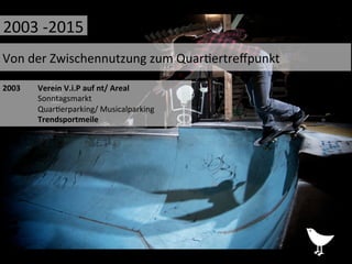 2003	
   	
  Verein	
  V.i.P	
  auf	
  nt/	
  Areal	
  
	
  Sonntagsmarkt	
  
	
  Quar%erparking/	
  Musicalparking	
  
	
  Trendsportmeile	
  
	
  	
  
	
  
Von	
  der	
  Zwischennutzung	
  zum	
  Quar%ertreﬀpunkt	
  
2003	
  -­‐2015	
  
 