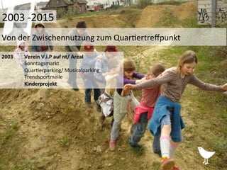 2003	
   	
  Verein	
  V.i.P	
  auf	
  nt/	
  Areal	
  
	
  Sonntagsmarkt	
  
	
  Quar%erparking/	
  Musicalparking	
  
	
  Trendsportmeile	
  
	
  Kinderprojekt	
  
	
  
	
  	
  
	
  
Von	
  der	
  Zwischennutzung	
  zum	
  Quar%ertreﬀpunkt	
  
2003	
  -­‐2015	
  
 