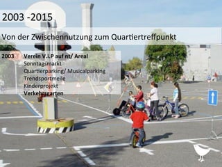 2003	
   	
  Verein	
  V.i.P	
  auf	
  nt/	
  Areal	
  
	
  Sonntagsmarkt	
  
	
  Quar%erparking/	
  Musicalparking	
  
	
  Trendsportmeile	
  
	
  Kinderprojekt	
  
	
  Verkehrsgarten	
  	
  
	
  
	
  	
  
	
  
Von	
  der	
  Zwischennutzung	
  zum	
  Quar%ertreﬀpunkt	
  
2003	
  -­‐2015	
  
 