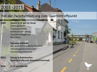2003	
   	
  Verein	
  V.i.P	
  auf	
  nt/	
  Areal	
  
	
  Sonntagsmarkt	
  
	
  Trendsportmeile	
  
	
  Kinderprojekt	
  allwäg	
  
	
  Quar%ermiPagessen	
  
	
  Bar/	
  Disco	
  
	
  
	
  Nutzung	
  Gebäude	
  
	
  div.	
  quar%erfreundliche	
  Projekte	
  	
  
	
  Verkehrsgarten	
  ErlenmaP	
  
	
  Familientag	
  ErlenmaP	
  
	
  
2013 	
  Einzug	
  in	
  Bahnkan1ne	
  
	
  Quar1ertreﬀpunkt	
  Rosental/Erlenma?	
  
	
  
2014	
   	
  V.i.P	
  und	
  Gleis58	
  
	
  	
  
Von	
  der	
  Zwischennutzung	
  zum	
  Quar%ertreﬀpunkt	
  
2003	
  -­‐2015	
  
 
