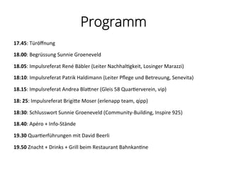 Programm
17.45:	
  Türöﬀnung	
  	
  
18.00:	
  Begrüssung	
  Sunnie	
  Groeneveld	
  
18.05:	
  Impulsreferat	
  René	
  Bäbler	
  (Leiter	
  Nachhal%gkeit,	
  Losinger	
  Marazzi)	
  
18:10:	
  Impulsreferat	
  Patrik	
  Haldimann	
  (Leiter	
  Pﬂege	
  und	
  Betreuung,	
  Senevita)	
  	
  
18.15:	
  Impulsreferat	
  Andrea	
  BlaPner	
  (Gleis	
  58	
  Quar%erverein,	
  vip)	
  	
  
18:	
  25:	
  Impulsreferat	
  BrigiPe	
  Moser	
  (erlenapp	
  team,	
  qipp)	
  	
  
18:30:	
  Schlusswort	
  Sunnie	
  Groeneveld	
  (Community-­‐Building,	
  Inspire	
  925)	
  	
  
18.40:	
  Apéro	
  +	
  Info-­‐Stände	
  
19.30	
  Quar%erführungen	
  mit	
  David	
  Beerli	
  	
  
19.50	
  Znacht	
  +	
  Drinks	
  +	
  Grill	
  beim	
  Restaurant	
  Bahnkan%ne	
  
 
