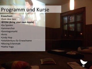 Programm	
  und	
  Kurse	
  	
  
Erwachsen	
  	
  
• Zum	
  Jäse	
  Jass	
  
• BYOM	
  (Bring	
  your	
  own	
  movie)	
  
• Go	
  Spielen	
  
• Jammerchor	
  
• Sonntagsmarkt	
  
• Arnis	
  
• Lindy	
  Hop	
  	
  
• Velofahrkurs	
  für	
  Erwachsene	
  
• Moving	
  ErlenmaP	
  
• Hatha	
  Yoga	
  
 