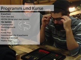 Programm	
  und	
  Kurse	
  	
  
Erwachsen	
  	
  
• Zum	
  Jäse	
  Jass	
  
• BYOM	
  (Bring	
  your	
  own	
  movie)	
  
• Go	
  Spielen	
  
• Jammerchor	
  
• Sonntagsmarkt	
  
• Arnis	
  
• Lindy	
  Hop	
  	
  
• Velofahrkurs	
  für	
  Erwachsene	
  
• Moving	
  ErlenmaP	
  
• Hatha	
  Yoga	
  
 
