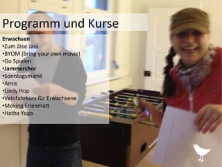 Programm	
  und	
  Kurse	
  	
  
Erwachsen	
  	
  
• Zum	
  Jäse	
  Jass	
  
• BYOM	
  (Bring	
  your	
  own	
  movie)	
  
• Go	
  Spielen	
  
• Jammerchor	
  
• Sonntagsmarkt	
  
• Arnis	
  
• Lindy	
  Hop	
  	
  
• Velofahrkurs	
  für	
  Erwachsene	
  
• Moving	
  ErlenmaP	
  
• Hatha	
  Yoga	
  
 