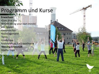 Programm	
  und	
  Kurse	
  	
  
Erwachsen	
  	
  
• Zum	
  Jäse	
  Jass	
  
• BYOM	
  (Bring	
  your	
  own	
  movie)	
  
• Go	
  Spielen	
  
• Jammerchor	
  
• Sonntagsmarkt	
  
• Arnis	
  
• Lindy	
  Hop	
  	
  
• Velofahrkurs	
  für	
  Erwachsene	
  
• Moving	
  Erlenma?	
  
• Hatha	
  Yoga	
  
 
