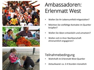 Ambassadoren:
Erlenmatt West
•  Wollen	
  Sie	
  ihr	
  Lebensumfeld	
  mitgestalten?	
  
	
  
•  Möchten	
  Sie	
  vielfäl%ge	
  Kontakte	
  im	
  Quar%er	
  
knüpfen?	
  
•  Wollen	
  Sie	
  Ideen	
  entwickeln	
  und	
  umsetzen?	
  
	
  
•  Wollen	
  sich	
  in	
  ihrer	
  Nachbarscham	
  
ehrenamtlich	
  engagieren?	
  
	
  
Teilnahmebedingung
•  Wohnham	
  im	
  ErlenmaP	
  West	
  Quar%er	
  
	
  
•  Zeitaufwand:	
  ca.	
  2-­‐4	
  Stunden	
  monatlich	
  
 