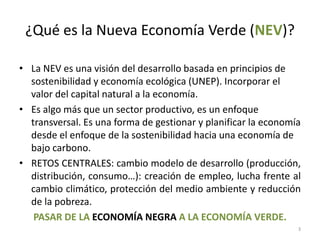 ¿Qué es la Nueva Economía Verde (NEV)?

• La NEV es una visión del desarrollo basada en principios de
  sostenibilidad y economía ecológica (UNEP). Incorporar el
  valor del capital natural a la economía.
• Es algo más que un sector productivo, es un enfoque
  transversal. Es una forma de gestionar y planificar la economía
  desde el enfoque de la sostenibilidad hacia una economía de
  bajo carbono.
• RETOS CENTRALES: cambio modelo de desarrollo (producción,
  distribución, consumo…): creación de empleo, lucha frente al
  cambio climático, protección del medio ambiente y reducción
  de la pobreza.
   PASAR DE LA ECONOMÍA NEGRA A LA ECONOMÍA VERDE.
                                                                3
 