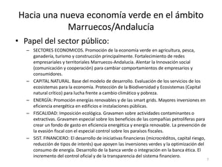Hacia una nueva economía verde en el ámbito
           Marruecos/Andalucía
• Papel del sector público:
   – SECTORES ECONOMICOS. Promoción de la economía verde en agricultura, pesca,
     ganadería, turismo y construcción principalmente. Fortalecimiento de redes
     empresariales y territoriales Marruecos-Andalucía. Alentar la Innovación social
     (comunicación y cooperación) para cambiar comportamientos de empresarios y
     consumidores.
   – CAPITAL NATURAL. Base del modelo de desarrollo. Evaluación de los servicios de los
     ecosistemas para la economía. Protección de la Biodiversidad y Ecosistemas (Capital
     natural crítico) para lucha frente a cambio climático y pobreza.
   – ENERGÍA: Promoción energías renovables y de las smart grids. Mayores inversiones en
     eficiencia energética en edificios e instalaciones públicas.
   – FISCALIDAD: Imposición ecológica. Gravamen sobre actividades contaminantes o
     extractivas. Gravamen especial sobre los beneficios de las compañías petrolíferas para
     crear un fondo de gasto en eficiencia energética y energía renovable. La prevención de
     la evasión fiscal con el especial control sobre los paraísos fiscales.
   – SIST. FINANCIERO: El desarrollo de iniciativas financieras (microcréditos, capital riesgo,
     reducción de tipos de interés) que apoyen las inversiones verdes y la optimización del
     consumo de energía. Desarrollo de la banca verde o integración en la banca ética. El
     incremento del control oficial y de la transparencia del sistema financiero.
                                                                                                  7
 