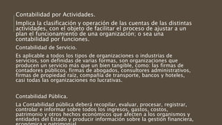Contabilidad por Actividades.
Implica la clasificación y operación de las cuentas de las distintas
actividades, con el objeto de facilitar el proceso de ajustar a un
plan el funcionamiento de una organización; o sea una
contabilidad por funciones.
Contabilidad de Servicio.
Es aplicable a todos los tipos de organizaciones o industrias de
servicios, son definidas de varias formas, son organizaciones que
producen un servicio más que un bien tangible, como: las firmas de
contadores públicos, firmas de abogados, consultores administrativos,
firmas de propiedad raíz, compañía de transporte, bancos y hoteles,
casi todas las organizaciones no lucrativas.
Contabilidad Pública.
La Contabilidad pública deberá recopilar, evaluar, procesar, registrar,
controlar e informar sobre todos los ingresos, gastos, costos,
patrimonio y otros hechos económicos que afecten a los organismos y
entidades del Estado y producir información sobre la gestión financiera,
 