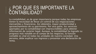 ¿ POR QUE ES IMPORTANTE LA
CONTABILIDAD?
La contabilidad, es de gran importancia porque todas las empresas
tienen la necesidad de llevar un control de sus negociaciones
mercantiles y financieras. Así obtendrá, mayor productividad y
aprovechamiento de su patrimonio. Por otra parte, los servicios
aportados por la contabilidad son imprescindibles para obtener
información de carácter legal. Aunque, la contabilidad ha logrado su
progreso más notable en el campo de los negocios, la función
contable es vital en todas las unidades de nuestra sociedad. Una
persona, debe explicar sus ingresos y presentar una declaración de
renta.
 