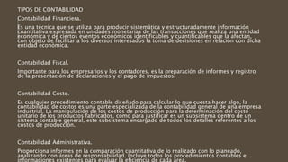 TIPOS DE CONTABILIDAD
Contabilidad Financiera.
Es una técnica que se utiliza para producir sistemática y estructuradamente información
cuantitativa expresada en unidades monetarias de las transacciones que realiza una entidad
económica y de ciertos eventos económicos identificables y cuantificables que la afectan,
con objeto de facilitar a los diversos interesados la toma de decisiones en relación con dicha
entidad económica.
Contabilidad Fiscal.
Importante para los empresarios y los contadores, es la preparación de informes y registro
de la presentación de declaraciones y el pago de impuestos.
Contabilidad Costo.
Es cualquier procedimiento contable diseñado para calcular lo que cuesta hacer algo, la
contabilidad de costos es una parte especializada de la contabilidad general de una empresa
industrial. La manipulación de los costos de producción para la determinación del costo
unitario de los productos fabricados, como para justificar es un subsistema dentro de un
sistema contable general, este subsistema encargado de todos los detalles referentes a los
costos de producción.
Contabilidad Administrativa.
Proporciona informes en la comparación cuantitativa de lo realizado con lo planeado,
analizando con áreas de responsabilidad. Incluye todos los procedimientos contables e
informaciones existentes para evaluar la eficiencia de cada área.
 