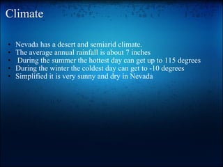 Climate Nevada has a desert and semiarid climate. The average annual rainfall is about 7 inches   During the summer the hottest day can get up to 115 degrees During the winter the coldest day can get to -10 degrees Simplified it is very sunny and dry in Nevada 