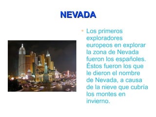 NEVADA Los primeros exploradores europeos en explorar la zona de Nevada fueron los españoles. Éstos fueron los que le dieron el nombre de Nevada, a causa de la nieve que cubría los montes en invierno.