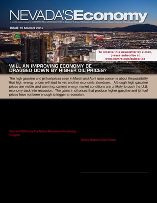A monthly report produced for Commerce Real Estate Solutions by Stephen P. A. Brown, PhD, Center for Business & Economic Research University of Nevada, Las Vegas


 Issue 15 March 2012




                                                                                                               To receive this newsletter by e-mail,
                                                                                                                       please subscribe at
                                                                                                                    www.comre.com/subscribe

Will an Improving Economy Be
Dragged Down by Higher Oil Prices?
The high gasoline and jet fuel prices seen in March and April raise concerns about the possibility
that high energy prices will lead to yet another economic slowdown. Although high gasoline
prices are visible and alarming, current energy market conditions are unlikely to push the U.S.
economy back into recession. The gains in oil prices that produce higher gasoline and jet fuel
prices have not been enough to trigger a recession.

In addition, oil prices are likely to play less of a role in                             had oil prices not risen, the economy would have merely
current U.S. economic conditions than the past. Other                                    slowed down rather than downshifted into recession.
energy prices—particularly those for natural gas—have                                    In early 2012, oil prices have not shown the sharp
not moved with prices for oil and petroleum products.                                    increases that signal that a recession is imminent. That
The U.S. economy has become much less dependent                                          is, oil prices have not risen to the point where they are
on energy. As a result, high oil prices mean much less                                   higher than they have been during the past three years.
headwind to overall economic activity than in the past.                                  In addition, the future market shows oil prices falling
Current Oil Prices Are Not at Recession-Producing                                        from current levels, rather than heading upward to the
Heights                                                                                  heights necessary to cause a recession.
The United States has seen a number of episodes in                                       Falling Natural Gas Prices
which oil prices rise sharply and are higher than had                                    History suggests oil and natural gas prices move
been seen in the previous three years. These episodes                                    together. In fact, economists Stephen Brown and
have preceded all but two of the U.S. recessions since                                   Mine Yücel found weekly movements in natural gas
World War II. The two exceptions are the 1960 and                                        prices from 1994 through 2007 are well explained
1970 recessions.1                                                                        by movements in oil prices in a model that takes into
Sharply rising oil prices also provided false signals in                                 account seasonality, variations in weather, natural gas
the mid-1990s and from 2002 to 2005. In addition,                                        in storage, and disruptions in natural gas production
most attribute the 2008-2009 recession to a financial
market meltdown rather than the 2007 oil price spike.
Nonetheless, economist James Hamilton argues that                                                       This report is commissioned by
                                                                                                        Commerce Real Estate Solutions
                                                                                                         info@comre.com • 801-322-2000
1	       James D. Hamilton, “Causes and Consequences of the
Oil Shock of 2007-08, Brookings Papers on Economic Activity,”
Spring 2009, pp. 215-84.
 