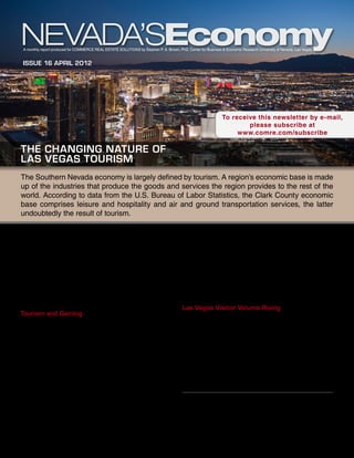 A monthly report produced for Commerce Real Estate Solutions by Stephen P. A. Brown, PhD, Center for Business & Economic Research University of Nevada, Las Vegas


Issue 16 April 2012




                                                                                                               To receive this newsletter by e-mail,
                                                                                                                       please subscribe at
                                                                                                                    www.comre.com/subscribe

The Changing Nature of
Las Vegas Tourism
The Southern Nevada economy is largely defined by tourism. A region’s economic base is made
up of the industries that produce the goods and services the region provides to the rest of the
world. According to data from the U.S. Bureau of Labor Statistics, the Clark County economic
base comprises leisure and hospitality and air and ground transportation services, the latter
undoubtedly the result of tourism.

With strong population growth, the construction and                                      and hospitality employment with overall California
real estate industry also stood out as an important aspect                               employment.
of the Southern Nevada economy until about 2007.                                         The relative stability of the leisure and hospitality
Despite its strong contributions, however, construction                                  industry is not surprising. Whatever sectors are
and real estate cannot be considered part of a region’s                                  doing well in the U.S. economy generate the income
economic base. Its output is not exported to the rest                                    necessary to support tourism, gaming and hospitality.
of the world. What drives construction and real estate                                   As one of the premiere tourist destinations in the world,
is the region’s growth—which is mostly dependent on                                      Las Vegas can always share in others’ fortunes.
the strength of the industries in its economic base.
                                                                                         Las Vegas Visitor Volume Rising
Tourism and Gaming
                                                                                         As of March, Clark County saw 23 consecutive
From 1990 through 2007, the growth of Clark County                                       months of increased tourism. In 2011, Clark County
gross gaming revenue outpaced U.S. economic activity.                                    visitor volume was 3.6 percent higher than in 2010. For
Clark County gaming revenue dropped more sharply                                         the first three months of 2012, Clark County visitor
during the U.S. recession than overall U.S. economic                                     volume averaged 3.2 percent higher than the same
activity, as was the case in previous recessions. Given                                  time period in 2011. For Clark County visitor volume
the depth of the U.S. recession, it’s not surprising that                                to reach the high water mark of 43,915,649 set in 2007,
gaming revenue has been a little slow to rise.                                           we need to see a 4.2 percent increase over 2011. That
Employment in Las Vegas leisure and hospitality                                          probably will not happen in 2012.
outpaced overall U.S. employment from 1990 through
2007. Since then, employment in Las Vegas leisure                                                       This report is commissioned by
and hospitality has basically held its own with overall                                                 Commerce Real Estate Solutions
                                                                                                         info@comre.com • 801-322-2000
national employment. So employment in the industry
has been more stable than gaming revenue. We see
a similar picture when comparing Las Vegas leisure
 
