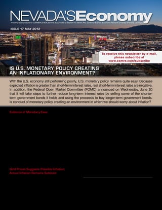 A monthly report produced for Commerce Real Estate Solutions by Stephen P. A. Brown, PhD, Center for Business & Economic Research University of Nevada, Las Vegas


Issue 17 May 2012




                                                                                                               To receive this newsletter by e-mail,
                                                                                                                       please subscribe at
                                                                                                                    www.comre.com/subscribe

Is U.S. Monetary Policy Creating
an Inflationary Environment?
With the U.S. economy still performing poorly, U.S. monetary policy remains quite easy. Because
expected inflation is greater than short-term interest rates, real short-term interest rates are negative.
In addition, the Federal Open Market Committee (FOMC) announced on Wednesday, June 20
that it will take steps to further reduce long-term interest rates by selling some of the shorter-
term government bonds it holds and using the proceeds to buy longer-term government bonds.
Is conduct of monetary policy creating an environment in which we should worry about inflation?

Evidence of Monetary Ease                                                                inflationary environment. In the first four years after
The most convincing evidence of monetary ease is real                                    U.S. monetary policy took real short-term interest rates
short-term interest rates—that is, interest rates on                                     negative, the price of gold rose by 121 percent, which
short-term treasury bills minus expected inflation. In                                   provides a strong indication of inflationary fears. After
late 2007, the FOMC began targeting interest rates                                       reaching a high in November 2011, however, gold
below expected inflation, and that action has yielded                                    prices have slipped by 11 percent, perhaps because the
negative real interest rates for nearly five years.                                      feared inflation had not been realized or the dollar
                                                                                         began strengthening.
To maintain these exceedingly low real interest rates,
the Federal Reserve System (Fed) greatly boosted                                         U.S. inflation has been relatively subdued. As measured
monetary liquidity. Since late 2007, the U.S. monetary                                   by the consumer price index (CPI), inflation has
base has grown at a 28.3 percent annual rate.1 The                                       been fairly volatile over the past five years, but it has
biggest gains occurred in 2008 and 2009, when                                            averaged about 2.0 percent. Much of the volatility in
annualized growth rates in the monetary base were                                        the CPI owes to fluctuations in food and energy prices.
around 100 percent.                                                                      Excluding food and energy prices from the index yields
                                                                                         a much less volatile series known as “core CPI.” Core
Gold Prices Suggests Possible Inflation;                                                 CPI shows inflation has averaged 1.8 percent over the
Actual Inflation Remains Subdued
Gold prices typically rise in an inflationary environment
or from fears that monetary policy is creating an                                                       This report is commissioned by
                                                                                                        Commerce Real Estate Solutions
                                                                                                         info@comre.com • 801-322-2000
1	       The monetary base is a relatively narrow measure of
money. It includes cash and reserve accounts that commercial
banks hold at the Fed.
 