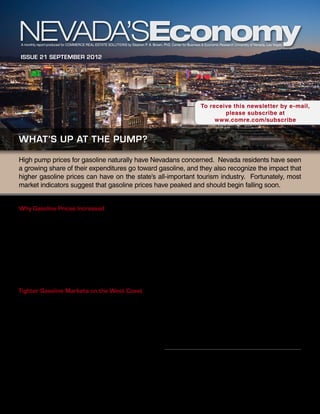 A monthly report produced for Commerce Real Estate Solutions by Stephen P. A. Brown, PhD, Center for Business & Economic Research University of Nevada, Las Vegas


Issue 21 september 2012




                                                                                                               To receive this newsletter by e-mail,
                                                                                                                       please subscribe at
                                                                                                                    www.comre.com/subscribe


what’s up at the pump?
High pump prices for gasoline naturally have Nevadans concerned. Nevada residents have seen
a growing share of their expenditures go toward gasoline, and they also recognize the impact that
higher gasoline prices can have on the state’s all-important tourism industry. Fortunately, most
market indicators suggest that gasoline prices have peaked and should begin falling soon.


Why Gasoline Prices Increased                                                            BP’s Carson City, California, refinery went through
                                                                                         planned maintenance in March.
In most years, the summer driving season sees the
highest gasoline prices. Gasoline prices typically begin                                 These two outages and other smaller market disruptions
falling after Labor Day, as the summer driving season                                    contributed to sharp inventory draws during the spring
ends.1 In 2012, however, increased tensions with Iran                                    months. By mid-May, West Coast gasoline inventories
led to fears of disrupted world oil supplies and a surge                                 were about 20 percent below the five-year average level
in crude oil prices. In addition, U.S. inventories of                                    for that time of year, marking the lowest level in more
gasoline have been low since late spring. Combined                                       than 10 years. Inventories were rebuilt to some extent
these two factors led to rising U.S. gasoline prices well                                over the summer months but remained relatively low
after the summer driving season ended.                                                   by seasonal standards.
Tighter Gasoline Markets on the West Coast                                               Late summer and early fall saw three additional
                                                                                         refinery outages. Most notable among these was a
On the West Coast, extremely low inventories and                                         fire at Chevron’s refinery in Richmond, California, in
refinery outages further boosted gasoline prices. In                                     early August, which is expected to keep parts of that
fact, gasoline markets on the West Coast were tight                                      refinery out of service through the end of 2012. In
throughout much of 2012. A series of refinery                                            September, Tesoro’s Golden Eagle, California refinery
outages in the region led to persistently low gasoline                                   went through planned maintenance. Adding to the
inventories. The region’s gasoline supply problems                                       supply problems, ExxonMobil’s Torrance, California,
began with a fire at BP’s Cherry Point, Washington,
refinery in February, which led to a three-month                                                        This report is commissioned by
shutdown. Market pressures were exacerbated when                                                        Commerce Real Estate Solutions
                                                                                                         info@comre.com • 801-322-2000
1	       See Stephen P. A. Brown and Raghav Virmani, “What’s
Driving Gasoline Prices?” Economic Letter, Federal Reserve Bank
of Dallas, October 2007.
 