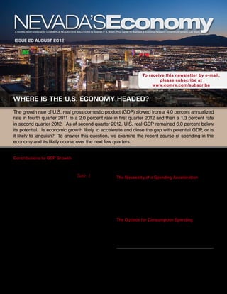 A monthly report produced for Commerce Real Estate Solutions by Stephen P. A. Brown, PhD, Center for Business & Economic Research University of Nevada, Las Vegas


Issue 20 august 2012




                                                                                                               To receive this newsletter by e-mail,
                                                                                                                       please subscribe at
                                                                                                                    www.comre.com/subscribe


where is the u.s. economy headed?
The growth rate of U.S. real gross domestic product (GDP) slowed from a 4.0 percent annualized
rate in fourth quarter 2011 to a 2.0 percent rate in first quarter 2012 and then a 1.3 percent rate
in second quarter 2012. As of second quarter 2012, U.S. real GDP remained 6.0 percent below
its potential. Is economic growth likely to accelerate and close the gap with potential GDP, or is
it likely to languish? To answer this question, we examine the recent course of spending in the
economy and its likely course over the next few quarters.


Contributions to GDP Growth                                                              quarter 2012, much of the decline came from the
In the first two quarters of 2012, much of the                                           federal government. In second quarter 2012, most of
growth in U.S. economic activity was the result of                                       the decline came from state and local government.
personal consumption spending, Table 1. In fact,                                         The Necessity of a Spending Acceleration
consumption spending grew at a faster rate than GDP
in both quarters. In the first half of 2012, personal                                    For the economy to show stronger growth, we must
consumption spending accounted for 1.8 percentage                                        see an acceleration of overall spending—whether
points more of GDP than it did over the time period                                      the spending comes from consumers, investors, the
from 1995 through 2012.                                                                  government, or an improved export-import balance.
                                                                                         In the next few sections, we examine the prospects for
Overall private investment—business fixed investment,                                    accelerated spending in each of these categories.
residential investment, and inventory investment—
also contributed to GDP growth in the first half of                                      The Outlook for Consumption Spending
2012. Dominated by the movements in business fixed                                       Consumer spending, which excludes residential
investment and inventory investment, total investment                                    investment, accounts for about 71 percent of GDP. As
spending decelerated sharply from fourth quarter 2011                                    such, it is the single largest component of spending.
to second quarter 2012. Residential investment rose
strongly from fourth quarter 2011 to first quarter 2012,
but saw slower growth in second quarter 2012.
                                                                                                        This report is commissioned by
                                                                                                        Commerce Real Estate Solutions
The decline in total government purchases—including
                                                                                                         info@comre.com • 801-322-2000
federal, state, and local—contributed to a slowing of
GDP growth from third quarter 2010 through second
quarter 2012. From first quarter 2011 through first
 