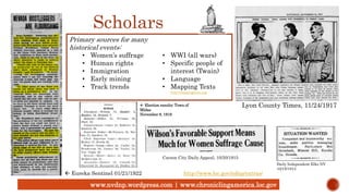 www.nvdnp.wordpress.com | www.chroniclingamerica.loc.gov
Lyon County Times, 11/24/1917
 Eureka Sentinel 01/21/1922 http://www.loc.gov/ndnp/extras/
Scholars
Primary sources for many
historical events:
• Women’s suffrage
• Human rights
• Immigration
• Early mining
• Track trends
• WWI (all wars)
• Specific people of
interest (Twain)
• Language
• Mapping Texts
http://mappingtexts.org/
 Election results: Town of
Midas
November 8, 1916
Daily Independent Elko NV
10/15/1913
Carson City Daily Appeal, 10/20/1915
 