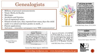 www.nvdnp.wordpress.com | www.chroniclingamerica.loc.gov
Genealogists
• Millions of personal announcements
• Vitals: Births & Deaths
• Marriages
• Accidents and Injuries
• List of registered voters
• School records (yes, they reported how many days the child
made it to school and their grades in math…)
• Patent applications
• And more… remember, newspapers were THE communication!
Tonopah Bonanza
5/26/1906
Gold Hill Daily News, 07/11/1878
Carson City Daily Appeal, 10/20/1915
Gold Hill Daily News, 01/02/1869
Creative Commons by GDJ
Carson Daily Appeal, 09/24/1875
 