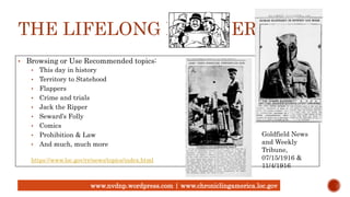 THE LIFELONG LEARNER
• Browsing or Use Recommended topics:
• This day in history
• Territory to Statehood
• Flappers
• Crime and trials
• Jack the Ripper
• Seward’s Folly
• Comics
• Prohibition & Law
• And much, much more
https://www.loc.gov/rr/news/topics/index.html
Goldfield News
and Weekly
Tribune,
07/15/1916 &
11/4/1916
www.nvdnp.wordpress.com | www.chroniclingamerica.loc.gov
 