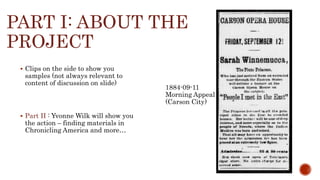 PART I: ABOUT THE
PROJECT
 Clips on the side to show you
samples (not always relevant to
content of discussion on slide)
 Part II : Yvonne Wilk will show you
the action – finding materials in
Chronicling America and more…
1884-09-11
Morning Appeal
(Carson City)
 