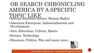 African American history, Human Rights
American Enterprise, Industrialization and
Development
Arts, Education, Culture, Sports
Science, Technology,
Disasters, Politics, War and many more…
www.nvdnp.wordpress.com | www.chroniclingamerica.loc.gov
 
