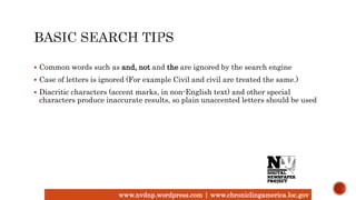 www.nvdnp.wordpress.com | www.chroniclingamerica.loc.gov
 Common words such as and, not and the are ignored by the search engine
 Case of letters is ignored (For example Civil and civil are treated the same.)
 Diacritic characters (accent marks, in non-English text) and other special
characters produce inaccurate results, so plain unaccented letters should be used
 