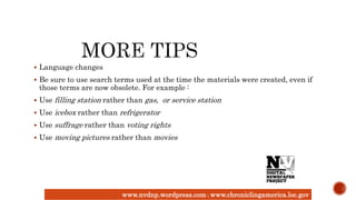 www.nvdnp.wordpress.com| www.chroniclingamerica.loc.gov
 Language changes
 Be sure to use search terms used at the time the materials were created, even if
those terms are now obsolete. For example :
 Use filling station rather than gas, or service station
 Use icebox rather than refrigerator
 Use suffrage rather than voting rights
 Use moving pictures rather than movies
 