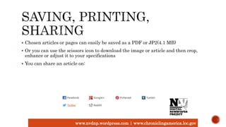  Chosen articles or pages can easily be saved as a PDF or JP2(4.1 MB)
 Or you can use the scissors icon to download the image or article and then crop,
enhance or adjust it to your specifications
 You can share an article on:
www.nvdnp.wordpress.com | www.chroniclingamerica.loc.gov
 