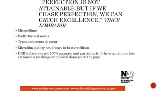 www.nvdnp.wordpress.com| www.chroniclingamerica.loc.gov
 Misspellings
 Badly-formed words
 Typos and errors do occur
 Microfilm quality not always in best condition
 OCR software is not 100% accurate and particularly if the original item has
extraneous markings or physical damage on the page.
 