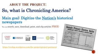 ABOUT THE PROJECT:
So, what is Chronicling America?
Main goal: Digitize the Nation’s historical
newspapers
You can search, save, download, print, and clip articles FREE!
https://nvdnp.wordpress.com/the-project/project-partners/
 