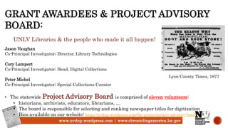 www.nvdnp.wordpress.com | www.chroniclingamerica.loc.gov
GRANT AWARDEES & PROJECT ADVISORY
BOARD:
UNLV Libraries & the people who made it all happen!
Jason Vaughan
Co-Principal Investigator; Director, Library Technologies
Cory Lampert
Co-Principal Investigator; Head, Digital Collections
Peter Michel
Co-Principal Investigator; Special Collections Curator
• The statewide Project Advisory Board is comprised of eleven volunteers:
• historians, archivists, educators, librarians, …
• The board is responsible for selecting and ranking newspaper titles for digitization
• Bios available on our website: https://nvdnp.wordpress.com/the-project/project-advisory-board/
Lyon County Times, 1877
 