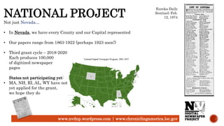 www.nvdnp.wordpress.com | www.chroniclingamerica.loc.gov
NATIONAL PROJECT
Not just Nevada…
• In Nevada, we have every County and our Capital represented
• Our papers range from 1863-1922 (perhaps 1923 soon!)
• Third grant cycle – 2018-2020
Each produces 100,000
of digitized newspaper
pages
States not participating yet:
• MA, NH, RI, AL, WY have not
yet applied for the grant,
we hope they do
Eureka Daily
Sentinel; Feb.
12, 1874
 