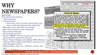 www.nvdnp.wordpress.com | www.chroniclingamerica.loc.gov
WHY
NEWSPAPERS?Twitter of today!
First draft of our history
• Entertainment
• Communication
• Lost items, who is in town, advertising, vital
stats, world and regional news, and more!
• What they wore, what they ate, & lived
• How they reacted to events and people
• The economy (mining!)
• Track trends over time
• Trends: FIRES!!! Taverns, taverns and more taverns!
Baths for $0.50, potions for illnesses
• Topics: Women's Rights and suffrage, WWI, Mexican-
American War, Conflicts with Native Americans and
other European settlers
• Fashion! Shoes, hats, etc… Children, women, and
men
• Children WORKED and went to school on the side
• Xenophobia
• Groups of Diversity: School taught in French
Eureka Daily Sentinel Dec 25 1873
 
