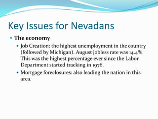Key Issues for NevadansThe economyJob Creation: the highest unemployment in the country (followed by Michigan). August jobless rate was 14.4%. This was the highest percentage ever since the Labor Department started tracking in 1976.Mortgage foreclosures: also leading the nation in this area.