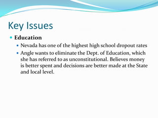 Key IssuesEducationNevada has one of the highest high school dropout ratesAngle wants to eliminate the Dept. of Education, which she has referred to as unconstitutional. Believes money is better spent and decisions are better made at the State and local level.