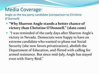 Media Coverage:Angle as the tea party candidate (comparison to Christine O’Donnell) “Why Sharron Angle stands a better chance of victory than Christine O'Donnell.” (slate.com)  “I was reminded of the early days after Sharron Angle's victory in Nevada. Democrats were happy to have an extreme candidate who wanted to phase out Social Security (she now favors privatization), abolish the Department of Education, and flirted with calling for armed resistance. But since mid-July, Angle has stayed even with Harry Reid.”