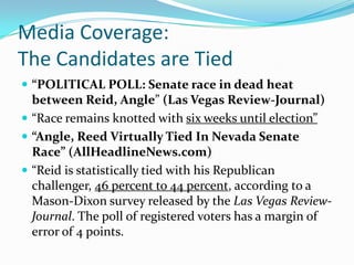 Media Coverage:The Candidates are Tied“POLITICAL POLL: Senate race in dead heat between Reid, Angle” (Las Vegas Review-Journal) “Race remains knotted with six weeks until election”“Angle, Reed Virtually Tied In Nevada Senate Race” (AllHeadlineNews.com)“Reid is statistically tied with his Republican challenger, 46 percent to 44 percent, according to a Mason-Dixon survey released by the Las Vegas Review-Journal. The poll of registered voters has a margin of error of 4 points.
