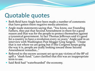 Quotable quotesBoth Reid have Angle have been made a number of comments that have gotten them negative media attention.Angle made statements saying that, “You know, our Founding Fathers, they put that Second Amendment in there for a good reason and that was for the people to protect themselves against a tyrannical government. In fact Thomas Jefferson said it's good for a country to have a revolution every 20 years,” Angle said in an interview with Washington Post blogger Greg Sargent. "I hope that is not where we are going but if this Congress keeps going the way it is, people are really looking toward those Second Amendment remedies…”Referred to the escrow account set up to pay victims of the BP oil spill a  “slush fund.” Later clarified that this was an inappropriate term to use.Said Reid had “waterboarded” the economy.