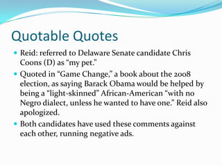 Quotable QuotesReid: referred to Delaware Senate candidate Chris Coons (D) as “my pet.”Quoted in “Game Change,” a book about the 2008 election, as saying Barack Obama would be helped by being a “light-skinned” African-American “with no Negro dialect, unless he wanted to have one.” Reid also apologized.Both candidates have used these comments against each other, running negative ads.