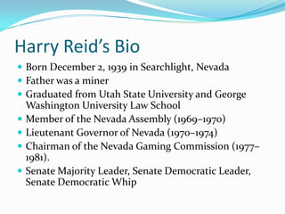 Harry Reid’s BioBorn December 2, 1939 in Searchlight, NevadaFather was a minerGraduated from Utah State University and George Washington University Law SchoolMember of the Nevada Assembly (1969–1970)Lieutenant Governor of Nevada (1970–1974)Chairman of the Nevada Gaming Commission (1977–1981).Senate Majority Leader, Senate Democratic Leader, Senate Democratic Whip