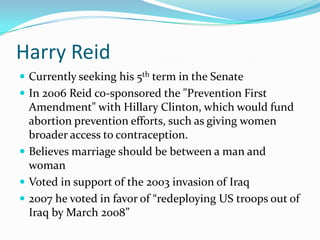 Harry ReidCurrently seeking his 5th term in the SenateIn 2006 Reid co-sponsored the "Prevention First Amendment" with Hillary Clinton, which would fund abortion prevention efforts, such as giving women broader access to contraception.Believes marriage should be between a man and womanVoted in support of the 2003 invasion of Iraq2007 he voted in favor of “redeploying US troops out of Iraq by March 2008”