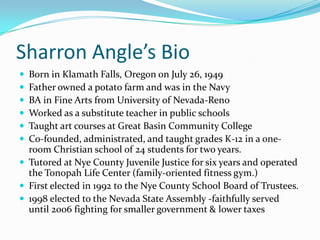 Sharron Angle’s BioBorn in Klamath Falls, Oregon on July 26, 1949Father owned a potato farm and was in the NavyBA in Fine Arts from University of Nevada-RenoWorked as a substitute teacher in public schoolsTaught art courses at Great Basin Community College Co-founded, administrated, and taught grades K-12 in a one-room Christian school of 24 students for two years. Tutored at Nye County Juvenile Justice for six years and operated the Tonopah Life Center (family-oriented fitness gym.)First elected in 1992 to the Nye County School Board of Trustees.1998 elected to the Nevada State Assembly -faithfully served until 2006 fighting for smaller government & lower taxes
