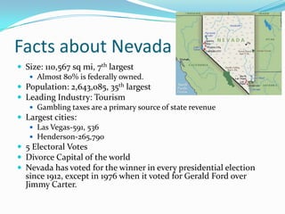 Facts about NevadaSize: 110,567 sq mi, 7th largestAlmost 80% is federally owned.Population: 2,643,085, 35th largestLeading Industry: TourismGambling taxes are a primary source of state revenueLargest cities:Las Vegas-591, 536Henderson-265,7905 Electoral VotesDivorce Capital of the worldNevada has voted for the winner in every presidential election since 1912, except in 1976 when it voted for Gerald Ford over Jimmy Carter.
