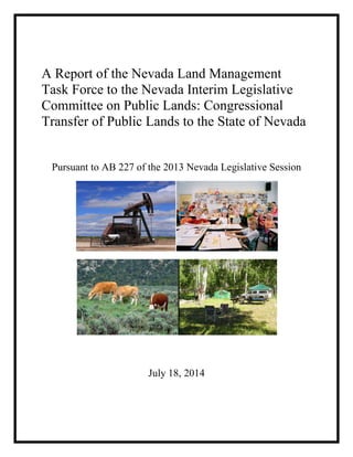 A Report of the Nevada Land Management
Task Force to the Nevada Interim Legislative
Committee on Public Lands: Congressional
Transfer of Public Lands to the State of Nevada
Pursuant to AB 227 of the 2013 Nevada Legislative Session
July 18, 2014
 