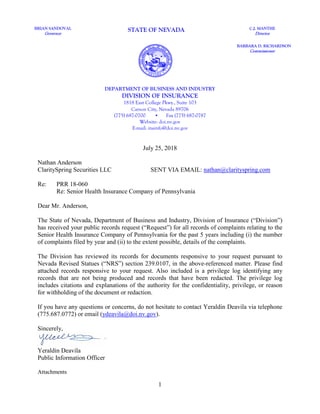 1
July 25, 2018
Nathan Anderson
ClaritySpring Securities LLC SENT VIA EMAIL: nathan@clarityspring.com
Re: PRR 18-060
Re: Senior Health Insurance Company of Pennsylvania
Dear Mr. Anderson,
The State of Nevada, Department of Business and Industry, Division of Insurance (“Division”)
has received your public records request (“Request”) for all records of complaints relating to the
Senior Health Insurance Company of Pennsylvania for the past 5 years including (i) the number
of complaints filed by year and (ii) to the extent possible, details of the complaints.
The Division has reviewed its records for documents responsive to your request pursuant to
Nevada Revised Statues (“NRS”) section 239.0107, in the above-referenced matter. Please find
attached records responsive to your request. Also included is a privilege log identifying any
records that are not being produced and records that have been redacted. The privilege log
includes citations and explanations of the authority for the confidentiality, privilege, or reason
for withholding of the document or redaction.
If you have any questions or concerns, do not hesitate to contact Yeraldin Deavila via telephone
(775.687.0772) or email (ydeavila@doi.nv.gov).
Sincerely,
Yeraldin Deavila
Public Information Officer
Attachments
BRIAN SANDOVAL
Governor
STATE OF NEVADA C.J. MANTHE
Director
BARBARA D. RICHARDSON
Commissioner
DEPARTMENT OF BUSINESS AND INDUSTRY
DIVISION OF INSURANCE
1818 East College Pkwy., Suite 103
Carson City, Nevada 89706
(775) 687-0700 • Fax (775) 687-0787
Website: doi.nv.gov
E-mail: insinfo@doi.nv.gov
 
