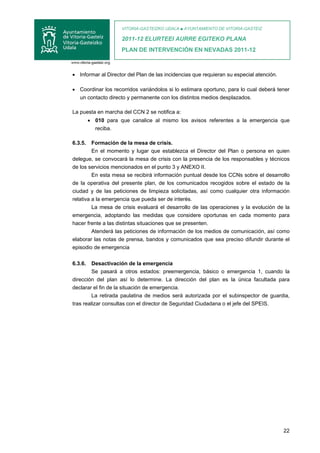 VITORIA-GASTEIZKO UDALA ■ AYUNTAMIENTO DE VITORIA-GASTEIZ

                     2011-12 ELURTEEI AURRE EGITEKO PLANA
                     PLAN DE INTERVENCIÓN EN NEVADAS 2011-12



• Informar al Director del Plan de las incidencias que requieran su especial atención.

• Coordinar los recorridos variándolos si lo estimara oportuno, para lo cual deberá tener
  un contacto directo y permanente con los distintos medios desplazados.

La puesta en marcha del CCN 2 se notifica a:
         • 010 para que canalice al mismo los avisos referentes a la emergencia que
           reciba.

6.3.5.   Formación de la mesa de crisis.
         En el momento y lugar que establezca el Director del Plan o persona en quien
delegue, se convocará la mesa de crisis con la presencia de los responsables y técnicos
de los servicios mencionados en el punto 3 y ANEXO II.
         En esta mesa se recibirá información puntual desde los CCNs sobre el desarrollo
de la operativa del presente plan, de los comunicados recogidos sobre el estado de la
ciudad y de las peticiones de limpieza solicitadas, así como cualquier otra información
relativa a la emergencia que pueda ser de interés.
         La mesa de crisis evaluará el desarrollo de las operaciones y la evolución de la
emergencia, adoptando las medidas que considere oportunas en cada momento para
hacer frente a las distintas situaciones que se presenten.
         Atenderá las peticiones de información de los medios de comunicación, así como
elaborar las notas de prensa, bandos y comunicados que sea preciso difundir durante el
episodio de emergencia

6.3.6.   Desactivación de la emergencia
         Se pasará a otros estados: preemergencia, básico o emergencia 1, cuando la
dirección del plan así lo determine. La dirección del plan es la única facultada para
declarar el fin de la situación de emergencia.
         La retirada paulatina de medios será autorizada por el subinspector de guardia,
tras realizar consultas con el director de Seguridad Ciudadana o el jefe del SPEIS.




                                                                                         22
 